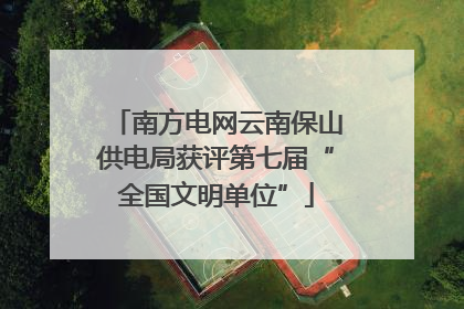 南方电网云南保山供电局获评第七届“全国文明单位”