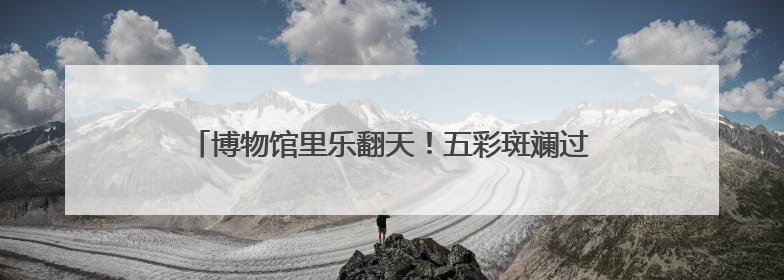 博物馆里乐翻天！五彩斑斓过端午 童趣无限享“六·一”