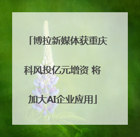 博拉新媒体获重庆科风投亿元增资 将加大AI企业应用