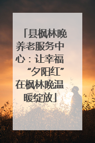 县枫林晚养老服务中心：让幸福“夕阳红”在枫林晚温暖绽放