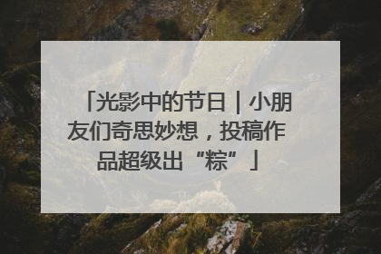 光影中的节日|小朋友们奇思妙想,投稿作品超级出“粽”