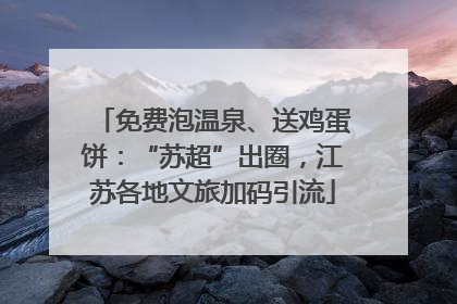 免费泡温泉、送鸡蛋饼：“苏超”出圈，江苏各地文旅加码引流
