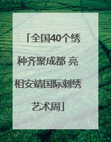 全国40个绣种齐聚成都 亮相安靖国际刺绣艺术周