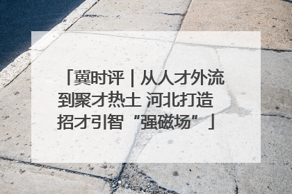 冀时评｜从人才外流到聚才热土 河北打造招才引智“强磁场”