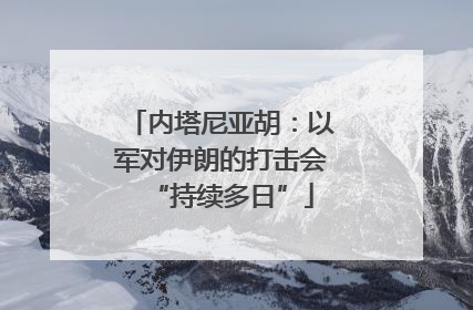 内塔尼亚胡：以军对伊朗的打击会“持续多日”