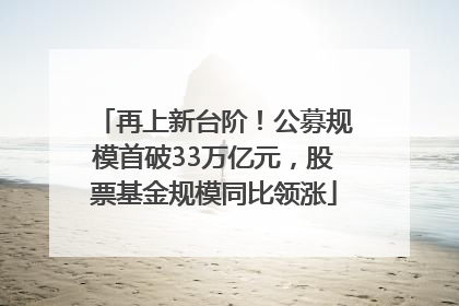 再上新台阶！公募规模首破33万亿元，股票基金规模同比领涨