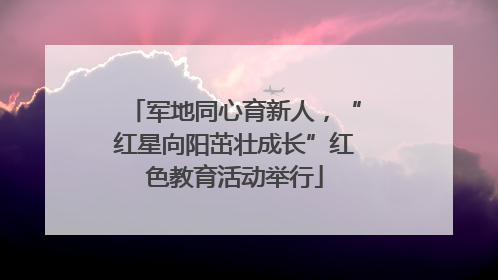 军地同心育新人，“红星向阳茁壮成长”红色教育活动举行