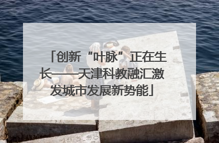 创新“叶脉”正在生长——天津科教融汇激发城市发展新势能