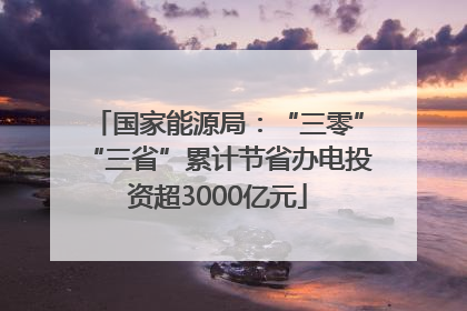 国家能源局：“三零”“三省”累计节省办电投资超3000亿元
