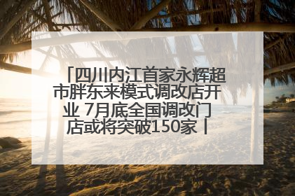 四川内江首家永辉超市胖东来模式调改店开业 7月底全国调改门店或将突破150家丨新经济观察