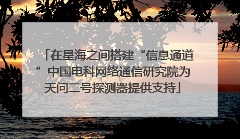 在星海之间搭建“信息通道”中国电科网络通信研究院为天问二号探测器提供支持