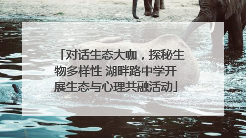 对话生态大咖，探秘生物多样性 湖畔路中学开展生态与心理共融活动