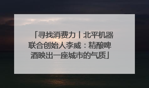 寻找消费力丨北平机器联合创始人李威：精酿啤酒映出一座城市的气质