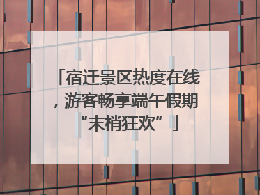 宿迁景区热度在线，游客畅享端午假期“末梢狂欢”