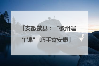 安徽歙县：“徽州端午锦” 巧手寄安康