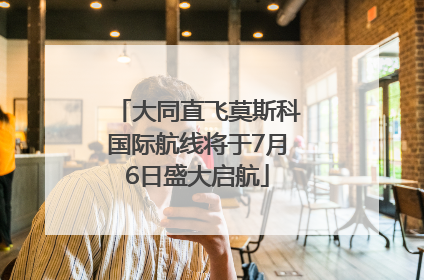 大同直飞莫斯科国际航线将于7月6日盛大启航