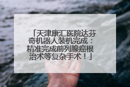 天津康汇医院达芬奇机器人装机完成：精准完成前列腺癌根治术等复杂手术！