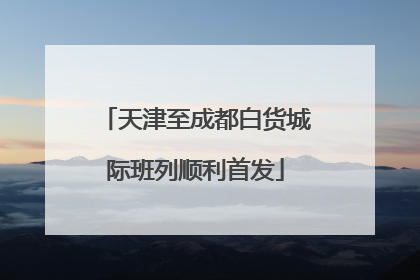 天津至成都白货城际班列顺利首发