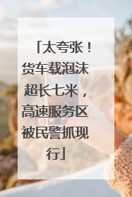 太夸张！货车载泡沫超长七米，高速服务区被民警抓现行