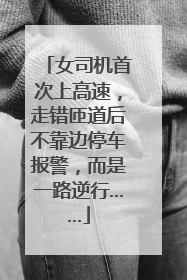 女司机首次上高速，走错匝道后不靠边停车报警，而是一路逆行……