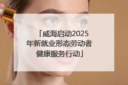 威海启动2025年新就业形态劳动者健康服务行动