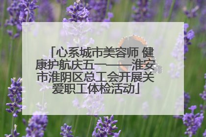 心系城市美容师 健康护航庆五一——淮安市淮阴区总工会开展关爱职工体检活动