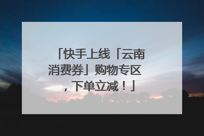 快手上线「云南消费券」购物专区，下单立减！