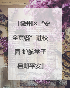 徽州区“安全套餐”进校园 护航学子暑期平安