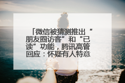 微信被猜测推出“朋友圈访客”和“已读”功能，腾讯高管回应：怀疑有人特意反复翻炒流量