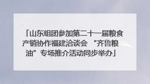 山东组团参加第二十一届粮食产销协作福建洽谈会 “齐鲁粮油”专场推介活动同步举办