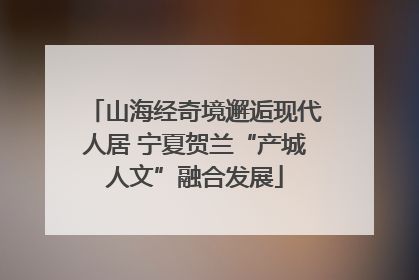 山海经奇境邂逅现代人居 宁夏贺兰“产城人文”融合发展