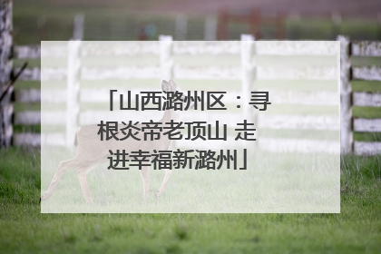 山西潞州区：寻根炎帝老顶山 走进幸福新潞州