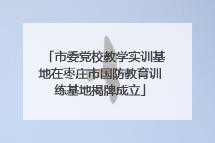 市委党校教学实训基地在枣庄市国防教育训练基地揭牌成立