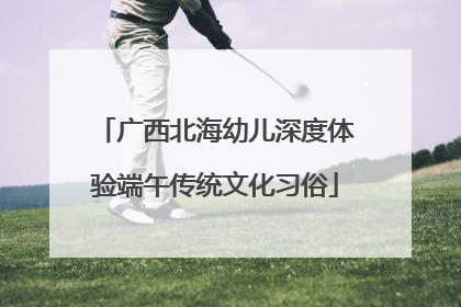广西北海幼儿深度体验端午传统文化习俗