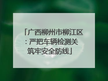 广西柳州市柳江区：严把车辆检测关 筑牢安全防线
