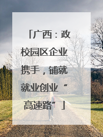 广西：政校园区企业携手，铺就就业创业“高速路”