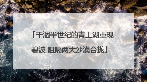 干涸半世纪的青土湖重现碧波 阻隔两大沙漠合拢