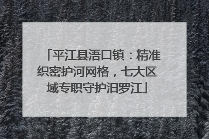 平江县浯口镇：精准织密护河网格，七大区域专职守护汨罗江