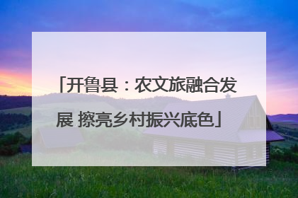 开鲁县：农文旅融合发展 擦亮乡村振兴底色