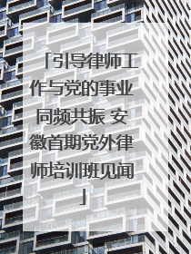 引导律师工作与党的事业同频共振 安徽首期党外律师培训班见闻
