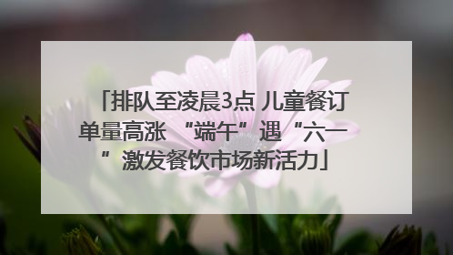 排队至凌晨3点 儿童餐订单量高涨 “端午”遇“六一”激发餐饮市场新活力