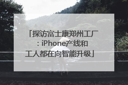探访富士康郑州工厂：iPhone产线和工人都在向智能升级