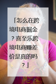 怎么在跨境电商掘金？喜至乐跨境电商赚差价是真的吗？