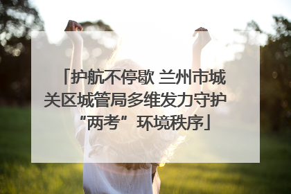 护航不停歇 兰州市城关区城管局多维发力守护“两考”环境秩序