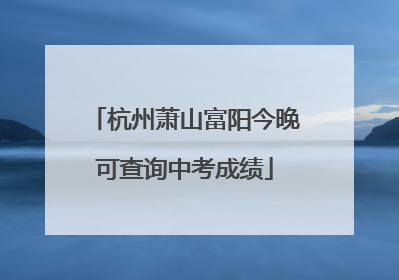 杭州萧山富阳今晚可查询中考成绩