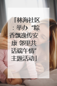 林海社区：举办“粽香飘逸传安康 邻里共话端午情”主题活动