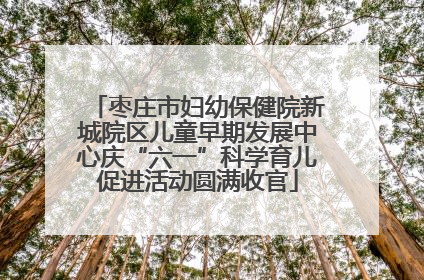 枣庄市妇幼保健院新城院区儿童早期发展中心庆“六一”科学育儿促进活动圆满收官