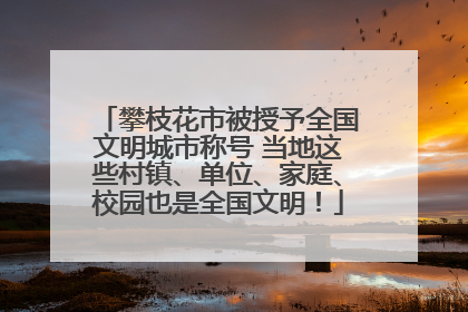 攀枝花市被授予全国文明城市称号 当地这些村镇、单位、家庭、校园也是全国文明！