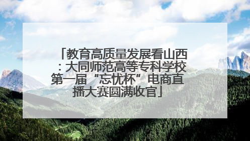 教育高质量发展看山西：大同师范高等专科学校第一届“忘忧杯”电商直播大赛圆满收官