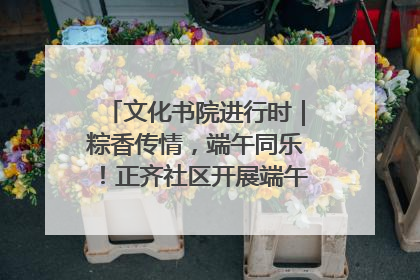 文化书院进行时｜粽香传情，端午同乐！正齐社区开展端午包粽子大赛